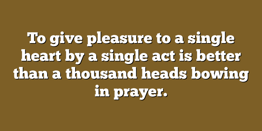 To give pleasure to a single heart by a single act is better than a thousand heads bowing in prayer.