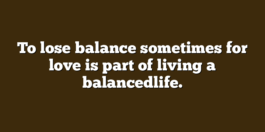 To lose balance sometimes for love is part of living a balancedlife.