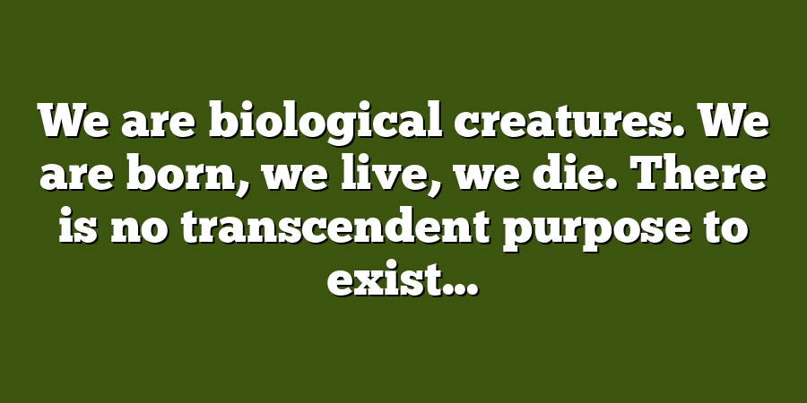 We are biological creatures. We are born, we live, we die. There is no transcendent purpose to exist...