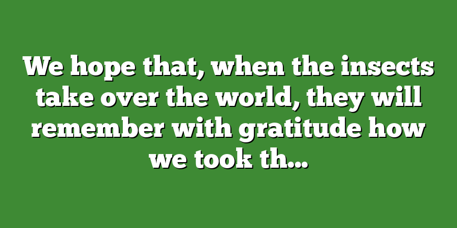 We hope that, when the insects take over the world, they will remember with gratitude how we took th...