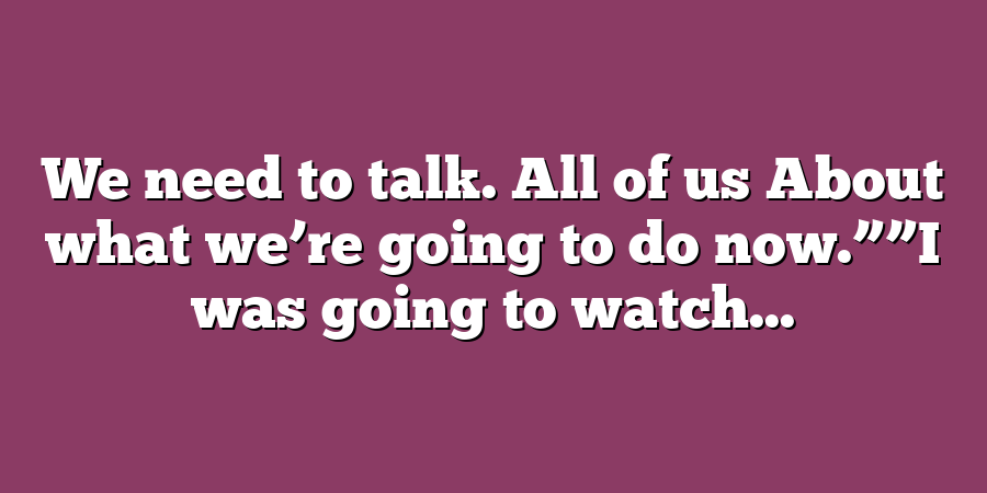 We need to talk. All of us About what we’re going to do now.””I was going to watch...