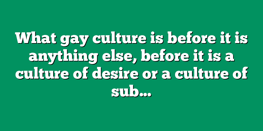 What gay culture is before it is anything else, before it is a culture of desire or a culture of sub...