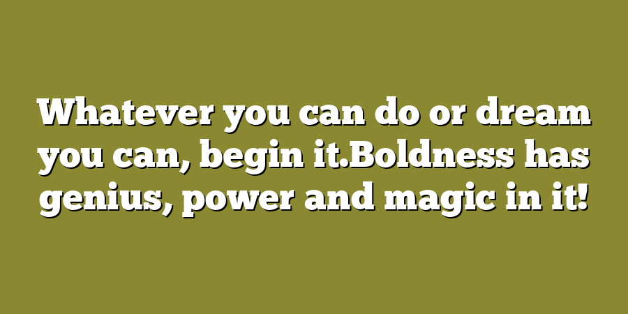 Whatever you can do or dream you can, begin it.Boldness has genius, power and magic in it!