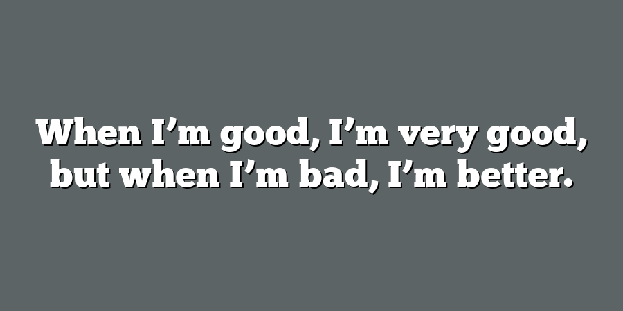 When I’m good, I’m very good, but when I’m bad, I’m better.