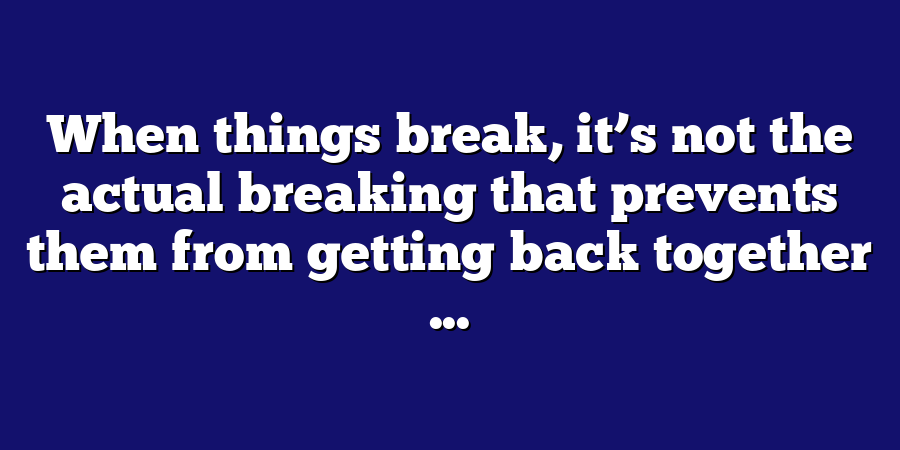 When things break, it’s not the actual breaking that prevents them from getting back together ...