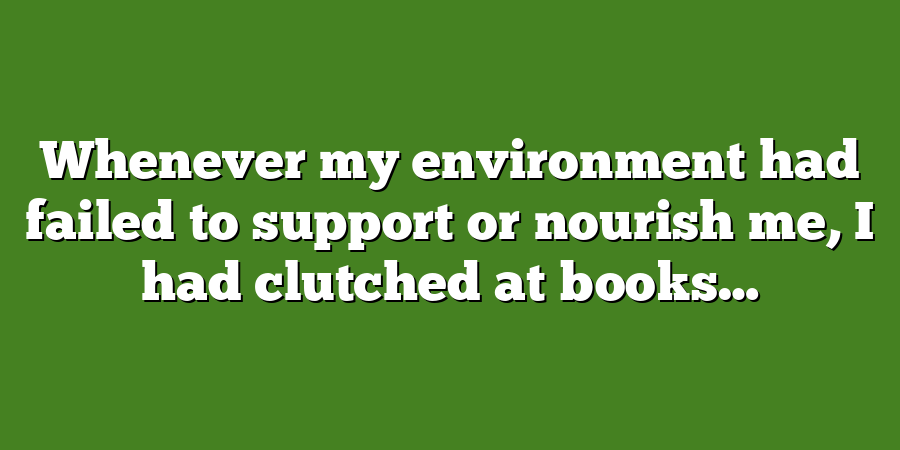 Whenever my environment had failed to support or nourish me, I had clutched at books…