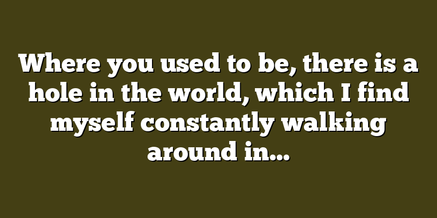 Where you used to be, there is a hole in the world, which I find myself constantly walking around in...