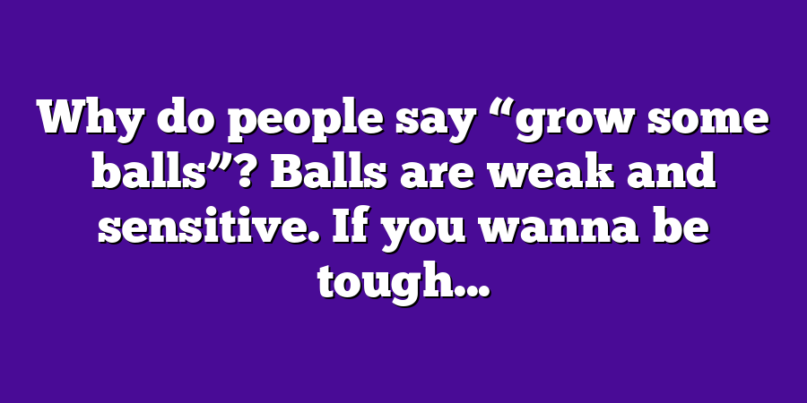 Why do people say “grow some balls”? Balls are weak and sensitive. If you wanna be tough...