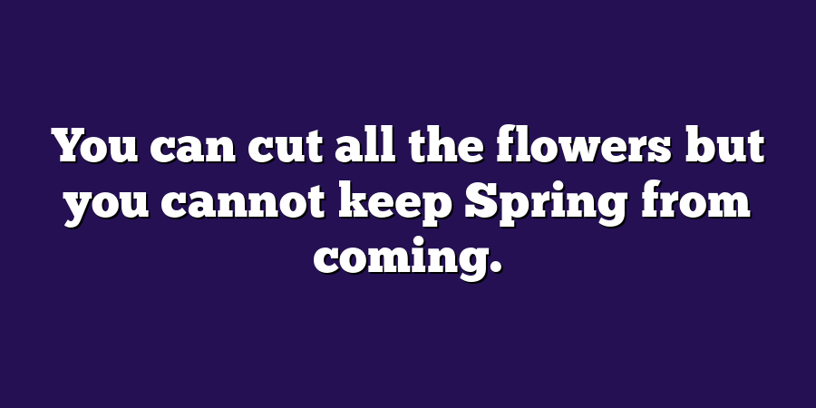 You can cut all the flowers but you cannot keep Spring from coming.