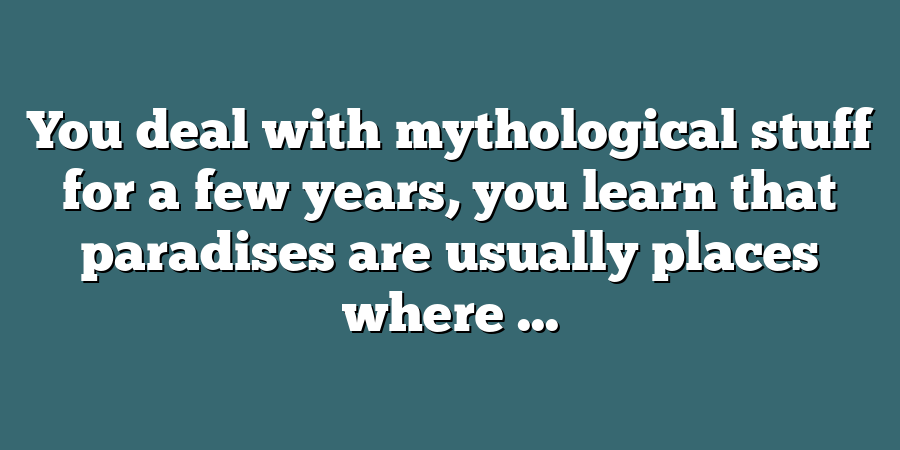 You deal with mythological stuff for a few years, you learn that paradises are usually places where ...