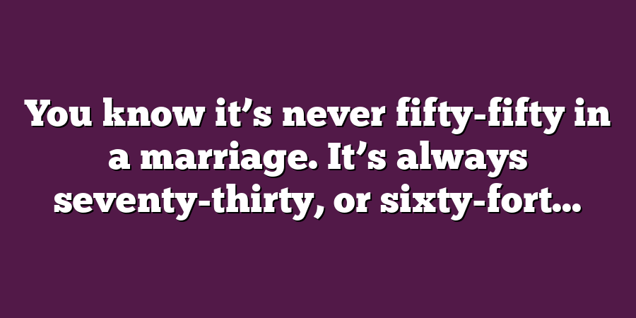 You know it’s never fifty-fifty in a marriage. It’s always seventy-thirty, or sixty-fort...