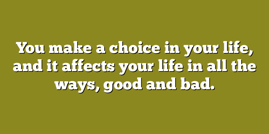 You make a choice in your life, and it affects your life in all the ways, good and bad.