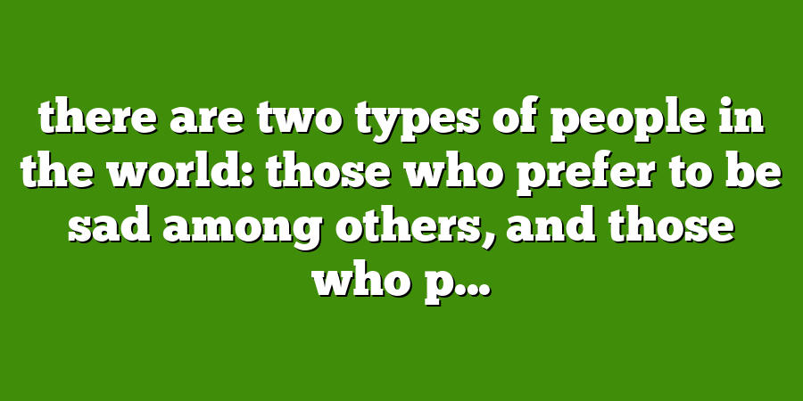 there are two types of people in the world: those who prefer to be sad among others, and those who p...