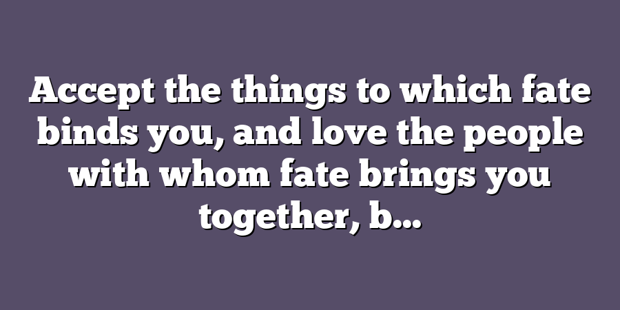 Accept the things to which fate binds you, and love the people with whom fate brings you together, b...