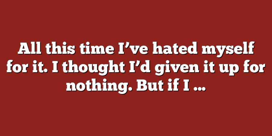 All this time I’ve hated myself for it. I thought I’d given it up for nothing. But if I ...