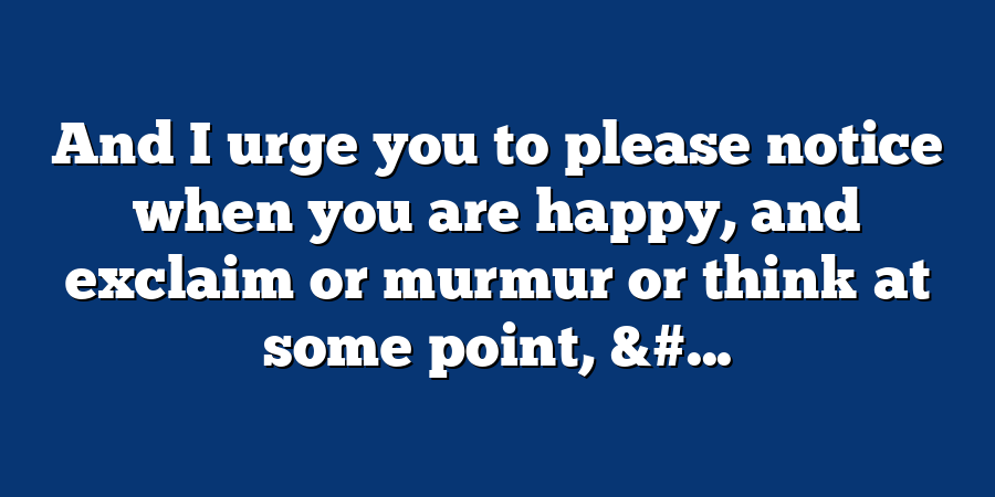 And I urge you to please notice when you are happy, and exclaim or murmur or think at some point, &#...