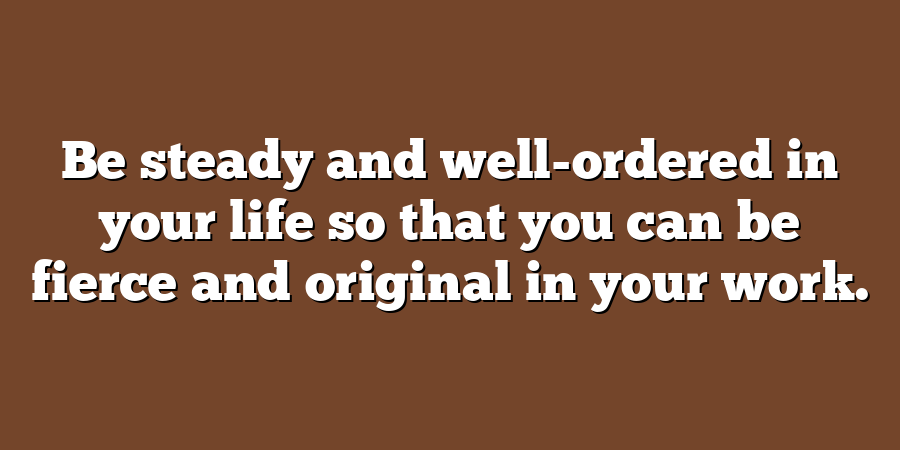 Be steady and well-ordered in your life so that you can be fierce and original in your work.