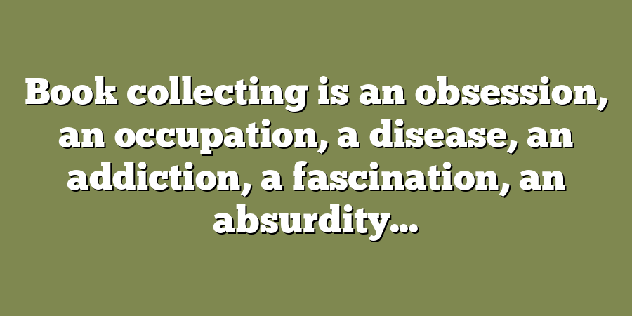 Book collecting is an obsession, an occupation, a disease, an addiction, a fascination, an absurdity...