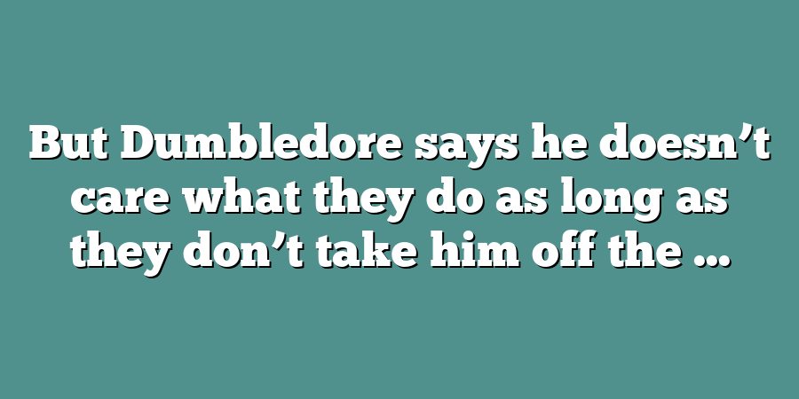 But Dumbledore says he doesn’t care what they do as long as they don’t take him off the ...