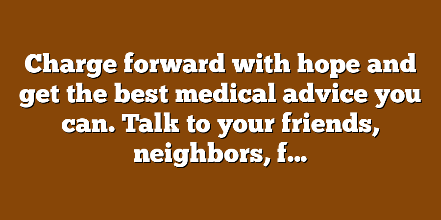 Charge forward with hope and get the best medical advice you can. Talk to your friends, neighbors, f...