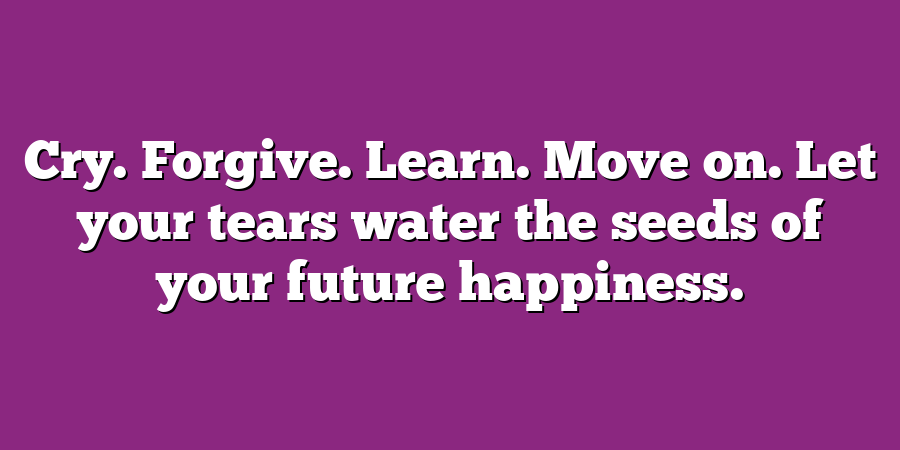 Cry. Forgive. Learn. Move on. Let your tears water the seeds of your future happiness.