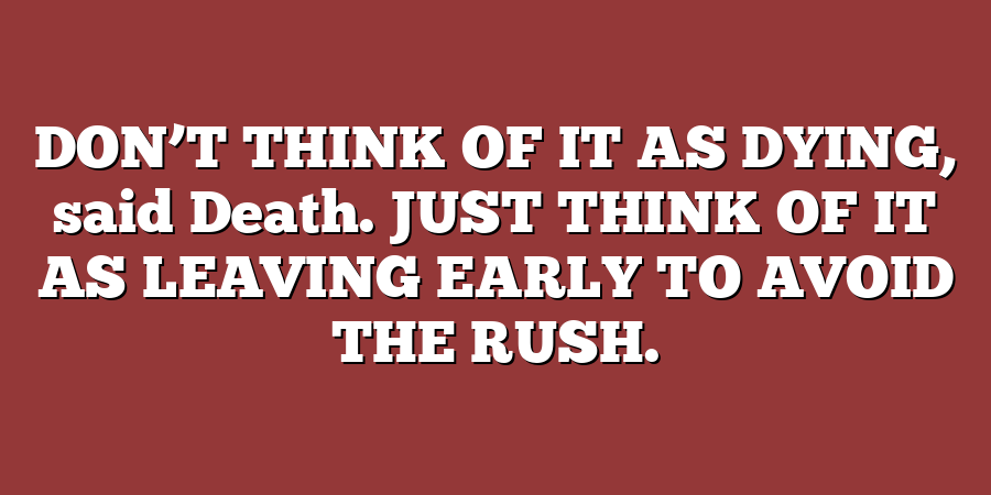 DON’T THINK OF IT AS DYING, said Death. JUST THINK OF IT AS LEAVING EARLY TO AVOID THE RUSH.