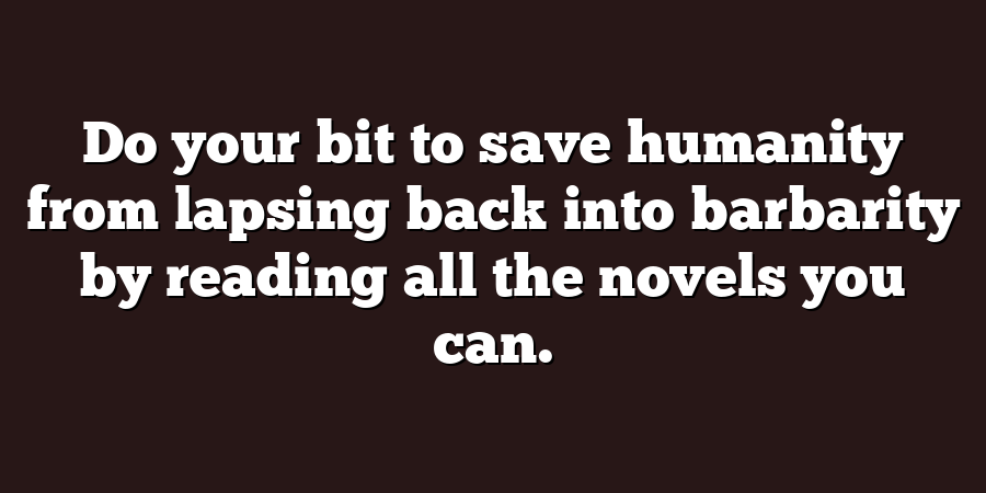 Do your bit to save humanity from lapsing back into barbarity by reading all the novels you can.