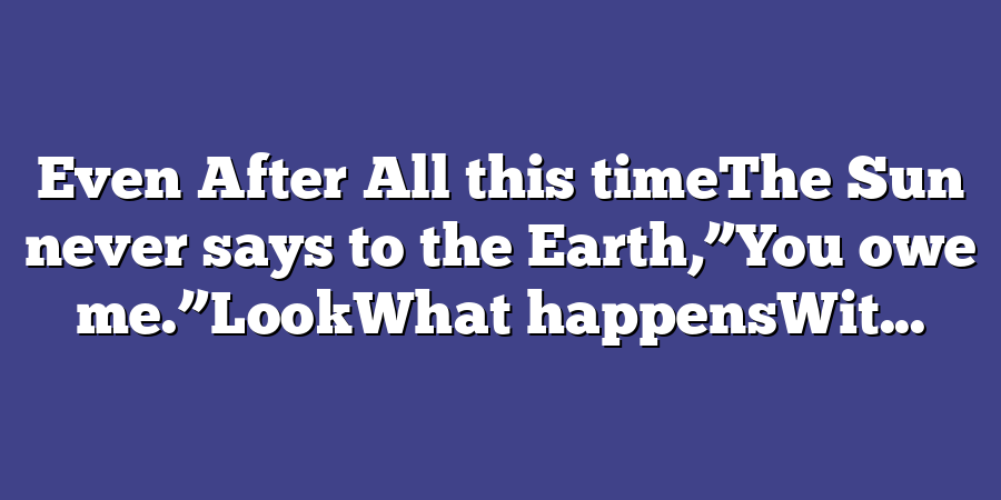 Even After All this timeThe Sun never says to the Earth,”You owe me.”LookWhat happensWit...