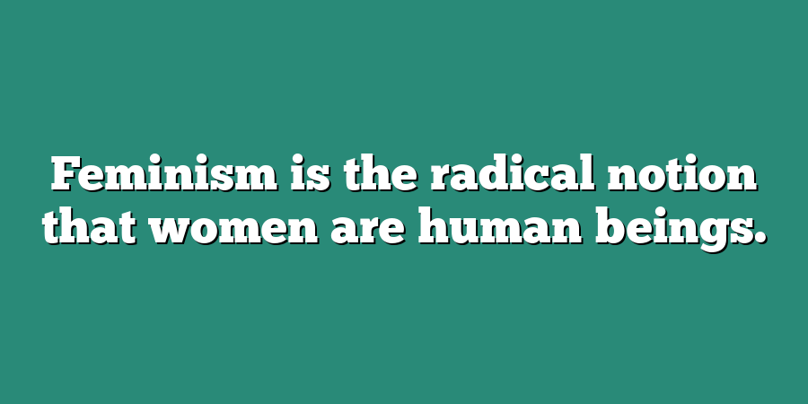 Feminism is the radical notion that women are human beings.