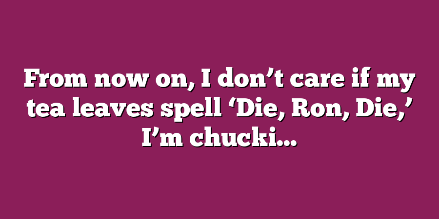 From now on, I don’t care if my tea leaves spell ‘Die, Ron, Die,’ I’m chucki...