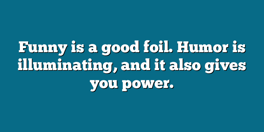 Funny is a good foil. Humor is illuminating, and it also gives you power.