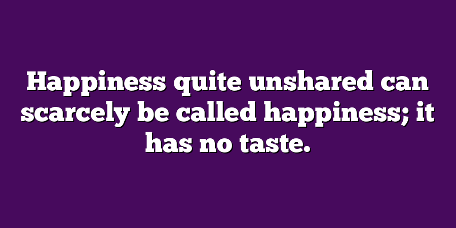 Happiness quite unshared can scarcely be called happiness; it has no taste.