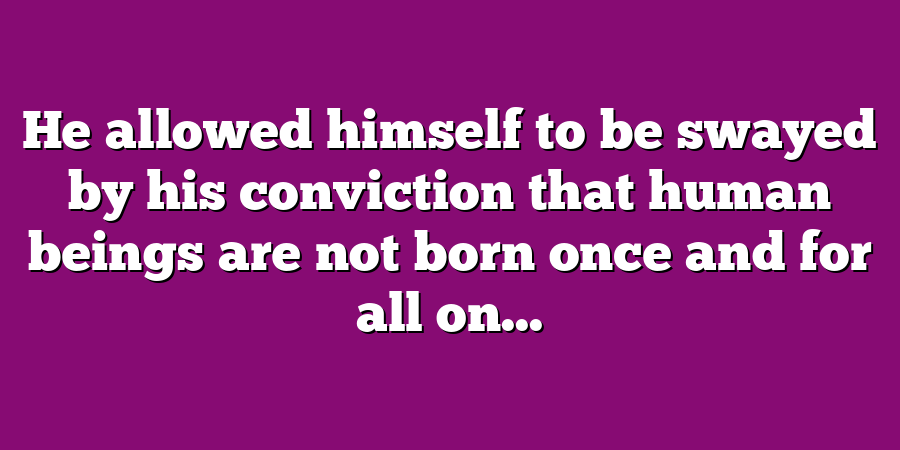 He allowed himself to be swayed by his conviction that human beings are not born once and for all on...