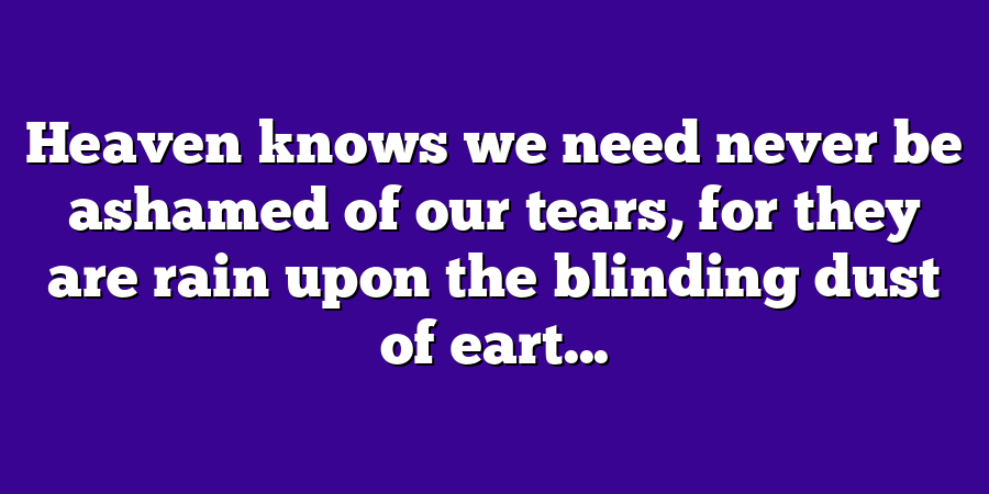 Heaven knows we need never be ashamed of our tears, for they are rain upon the blinding dust of eart...