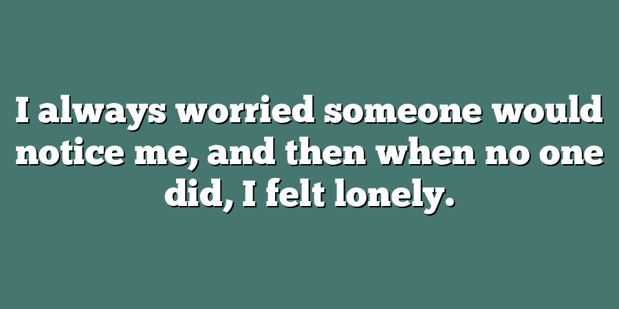 I always worried someone would notice me, and then when no one did, I felt lonely.