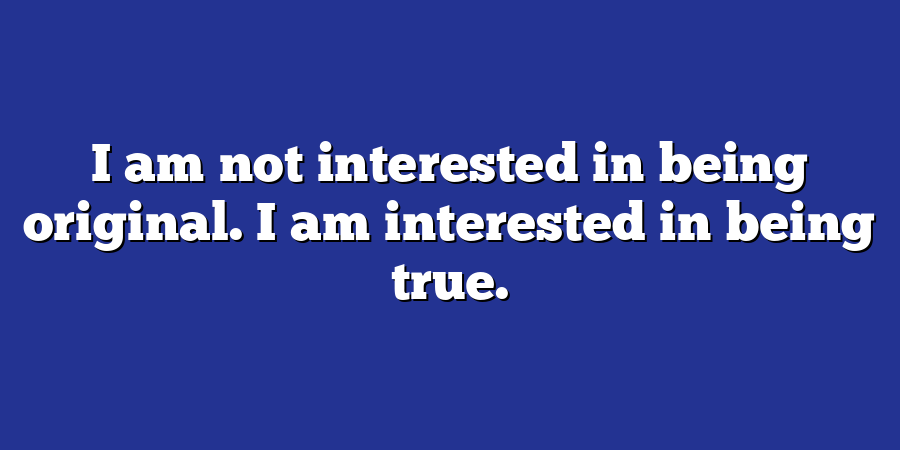 I am not interested in being original. I am interested in being true.