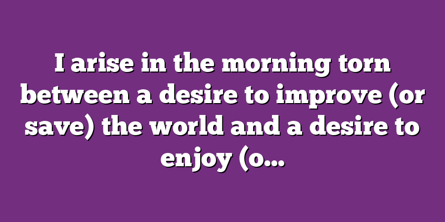 I arise in the morning torn between a desire to improve (or save) the world and a desire to enjoy (o...