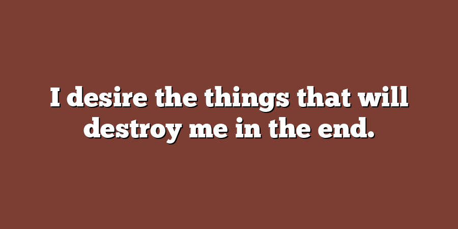 I desire the things that will destroy me in the end.