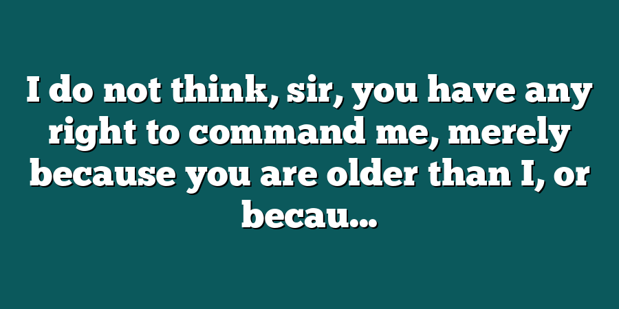 I do not think, sir, you have any right to command me, merely because you are older than I, or becau...