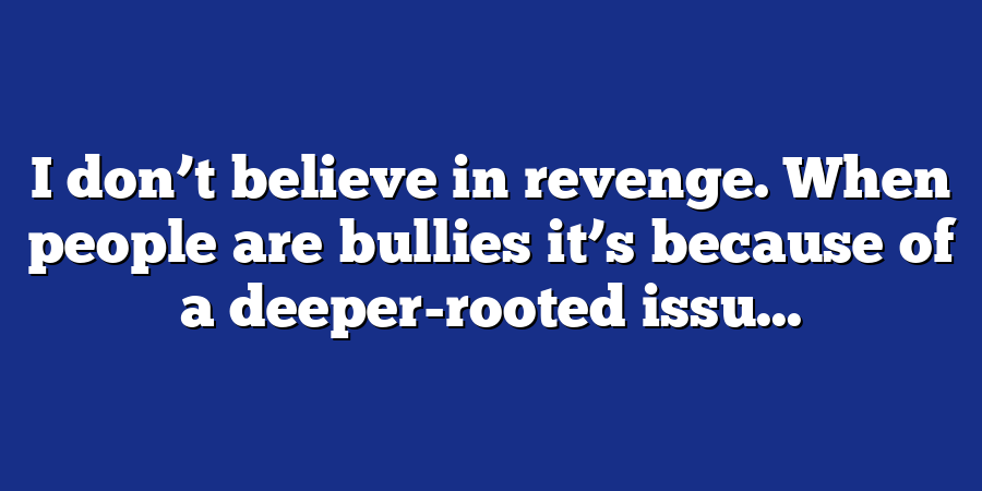 I don’t believe in revenge. When people are bullies it’s because of a deeper-rooted issu...