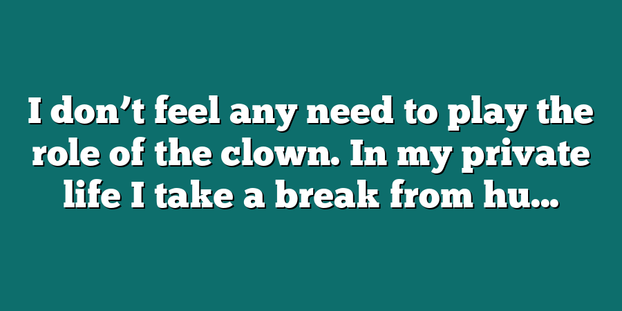 I don’t feel any need to play the role of the clown. In my private life I take a break from hu...