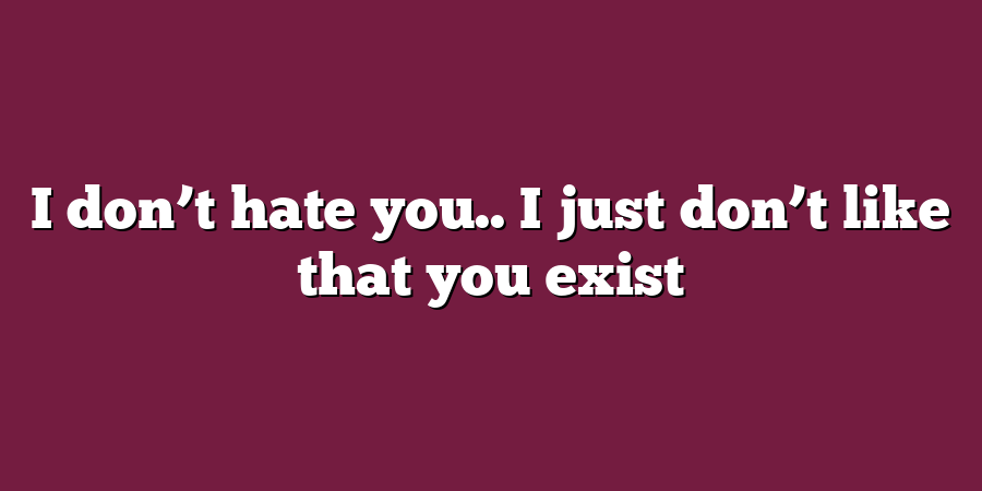 I don’t hate you.. I just don’t like that you exist