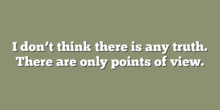 I don’t think there is any truth. There are only points of view.