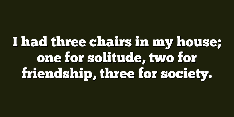 I had three chairs in my house; one for solitude, two for friendship, three for society.