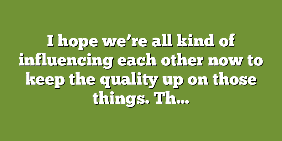 I hope we’re all kind of influencing each other now to keep the quality up on those things. Th...