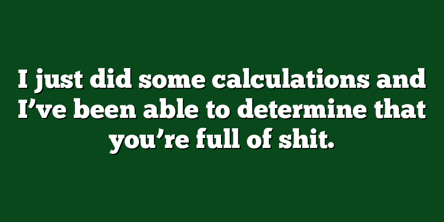 I just did some calculations and I’ve been able to determine that you’re full of shit.