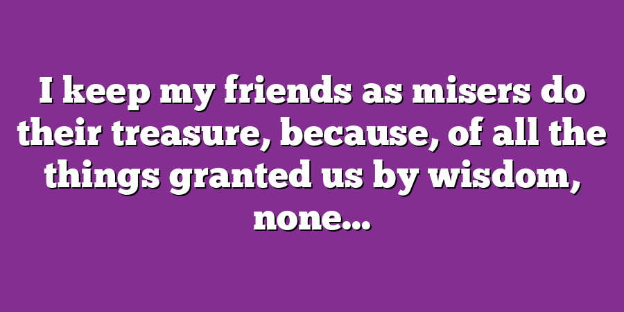 I keep my friends as misers do their treasure, because, of all the things granted us by wisdom, none...