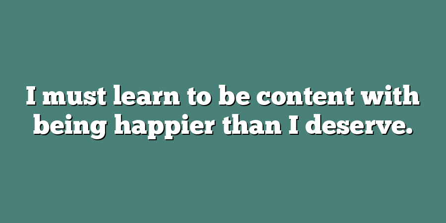 I must learn to be content with being happier than I deserve.