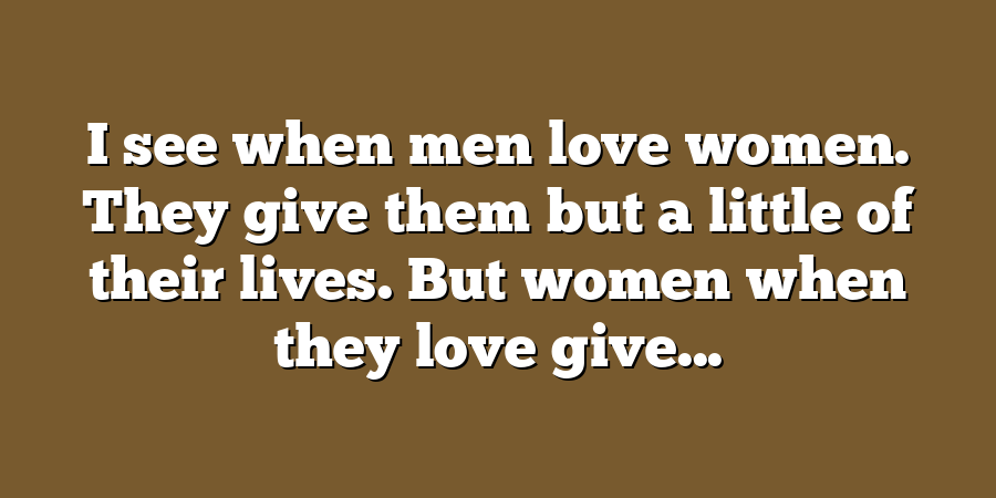 I see when men love women. They give them but a little of their lives. But women when they love give...