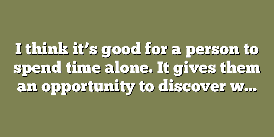 I think it’s good for a person to spend time alone. It gives them an opportunity to discover w...